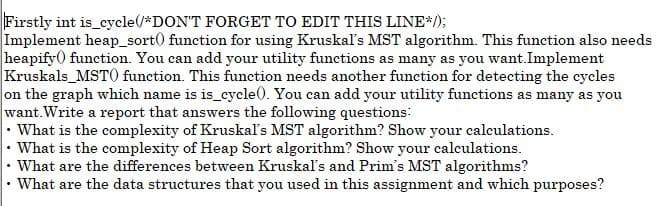 Firstly int is cycle(/*DON'T FORGET TO EDIT THIS LINE*/);
Implement heap_sort() function for using Kruskaľ's MST algorithm. This function also needs
heapify0 function. You can add your utility functions as many as you want.Implement
Kruskals_MSTO function. This function needs another function for detecting the cycles
on the graph which name is is cycle(. You can add your utility functions as many as you
want. Write a report that answers the following questions:
• What is the complexity of Kruskaľ's MST algorithm? Show your calceulations.
• What is the complexity of Heap Sort algorithm? Show your calculations.
What are the differences between Kruskaľ's and Prim's MST algorithms?
What are the data structures that you used in this assignment and which purposes?
