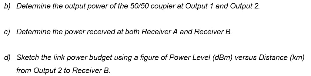 b) Determine the output power of the 50/50 coupler at Output 1 and Output 2.
c) Determine the power received at both Receiver A and Receiver B.
d) Sketch the link power budget using a figure of Power Level (dBm) versus Distance (km)
from Output 2 to Receiver B.