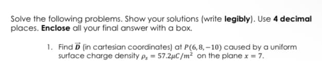 Solve the following problems. Show your solutions (write legibly). Use 4 decimal
places. Enclose all your final answer with a box.
1. Find D (in cartesian coordinates) at P(6,8, –10) caused by a uniform
surface charge density p, = 57.2µC /m² on the plane x = 7.
