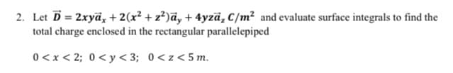 2. Let D = 2xyā, + 2(x² + z²)āy + 4yzā, C/m² and evaluate surface integrals to find the
total charge enclosed in the rectangular parallelepiped
0<x < 2; 0< y < 3; 0<z<5 m.
