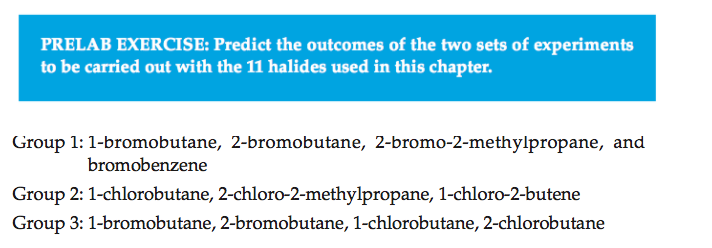 PRELAB EXERCISE: Predict the outcomes of the two sets of experiments
to be carried out with the 11 halides used in this chapter.
Group 1: 1-bromobutane, 2-bromobutane, 2-bromo-2-methylpropane, and
bromobenzene
Group 2: 1-chlorobutane, 2-chloro-2-methylpropane, 1-chloro-2-butene
Group 3: 1-bromobutane, 2-bromobutane, 1-chlorobutane, 2-chlorobutane