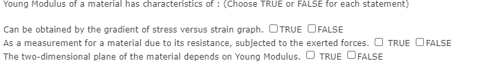 Young Modulus of a material has characteristics of : (Choose TRUE or FALSE for each statement)
Can be obtained by the gradient of stress versus strain graph. OTRUE OFALSE
As a measurement for a material due to its resistance, subjected to the exerted forces. O TRUE O FALSE
The two-dimensional plane of the material depends on Young Modulus. O TRUE OFALSE
