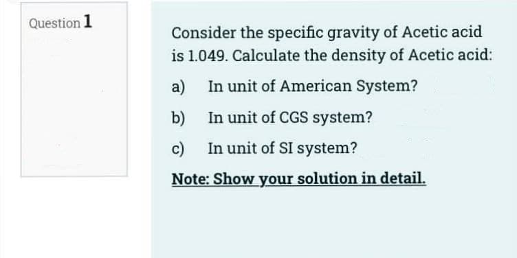 Question 1
Consider the specific gravity of Acetic acid
is 1.049. Calculate the density of Acetic acid:
a)
In unit of American System?
b)
In unit of CGS system?
c)
In unit of SI system?
Note: Show your solution in detail.