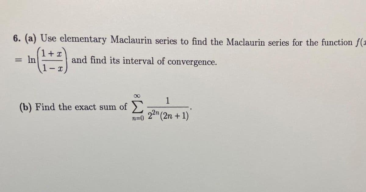 6. (a) Use elementary Maclaurin series to find the Maclaurin series for the function f(z
x
(1+7)
and find its interval of convergence.
= In
=
(b) Find the exact sum of
n=0
1
22n (2n +1)