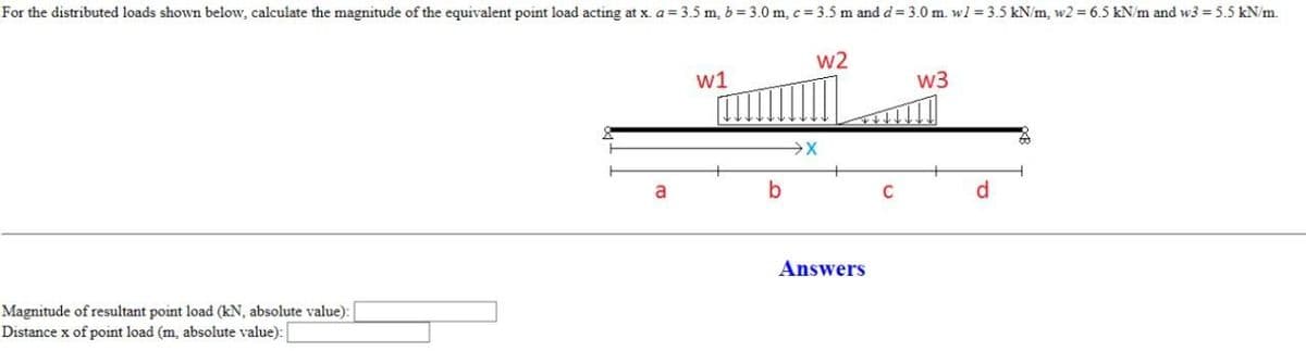 For the distributed loads shown below, calculate the magnitude of the equivalent point load acting at x. a = 3.5 m, b=3.0 m, c=3.5 m and d = 3.0 m. w1 = 3.5 kN/m, w2= 6.5 kN/m and w3 = 5.5 kN/m.
Magnitude of resultant point load (kN, absolute value): [
Distance x of point load (m, absolute value):
a
w1
b
w2
Answers
C
W3
d
Z