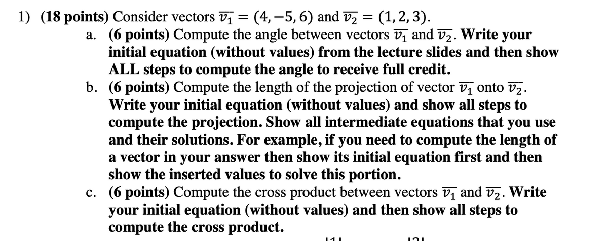=
1) (18 points) Consider vectors v₁ (4, -5, 6) and V₂ (1, 2, 3).
a. (6 points) Compute the angle between vectors v₁ and v₂. Write your
initial equation (without values) from the lecture slides and then show
ALL steps to compute the angle to receive full credit.
b. (6 points) Compute the length of the projection of vector v₁ onto v₂.
Write your initial equation (without values) and show all steps to
compute the projection. Show all intermediate equations that you use
and their solutions. For example, if you need to compute the length of
a vector in your answer then show its initial equation first and then
show the inserted values to solve this portion.
c. (6 points) Compute the cross product between vectors v₁ and v₂. Write
your initial equation (without values) and then show all steps to
compute the cross product.
121