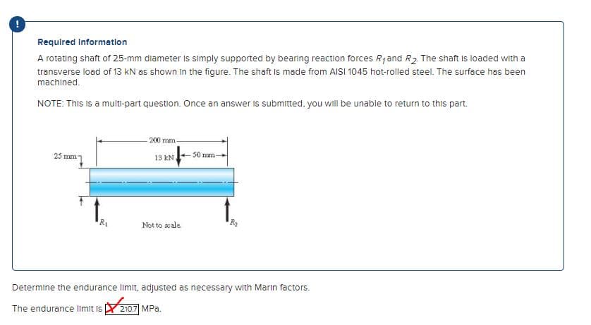 Required Information
A rotating shaft of 25-mm diameter is simply supported by bearing reaction forces Rjand R2. The shaft Is loaded with a
transverse load of 13 kN as shown in the figure. The shaft is made from AISI 1045 hot-rolled steel. The surface has been
machined.
NOTE: This is a multi-part question. Once an answer is submitted, you will be unable to return to this part.
200 mm
25 mm
13 kN
50 mm-
Not to scale
Determine the endurance limit, adjusted as necessary with Marin factors.
The endurance limit is
210.7 MPa.
