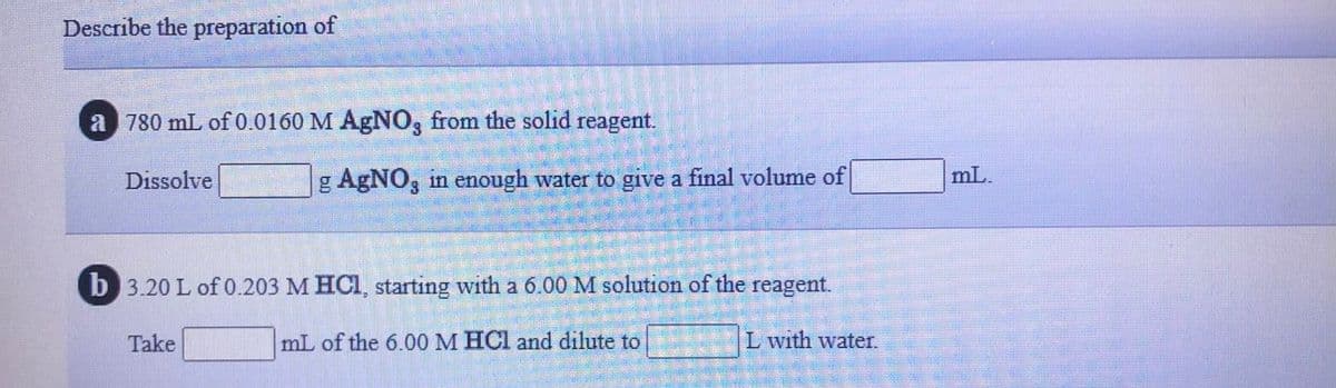 Describe the preparation of
a 780 mL of 0.0160 M AgNO, from the solid reagent.
Dissolve
g AgNO, in enough water to give a final volume of
mL.
b 3.20 L of 0.203 M HCI, starting with a 6.00 M solution of the reagent.
Take
mL of the 6.00 M HCl and dilute to
L with water.
