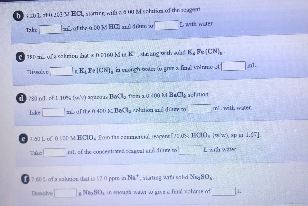 b 3.20 L of 0.203 M HCI, starting with a 6.00 M solution of the reagent.
Take
mL of the 6.00 M HCl and dilute to
L with water.
c 780 mL of a solution that is 0.0160 M in K*, starting with solid K, Fe (CN), -
Dissolve
g K4 Fe (CN), in enough water to give a final volume of
mL.
d 780 mL of 1.10% (w/v) aqueous BaCl2 from a 0.400 M BaCl, solution.
Take
mL of the 0.400 M BaCl, solution and dilute to
mL with water.
e 7.60 L of 0.100 M HCIO4 from the commercial reagent [71.0% HCIO, (w/w), sp gr 1.67].
Take
mL of the concentrated reagent and dilute to
L with water.
17.60 L of a solution that is 12.0 ppm in Na* , starting with solid Na2 SO4
Dissolve
g Na2SO4 in enough water to give a final volume of
L.

