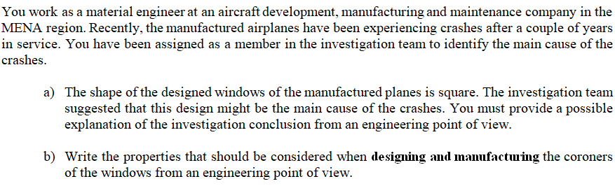 a) The shape of the designed windows of the manufactured planes is square. The investigation team
suggested that this design might be the main cause of the crashes. You must provide a possible
explanation of the investigation conclusion from an engineering point of view.
b) Write the properties that should be considered when designing and manufactuing the coroners
of the windows from an engineering point of view.
