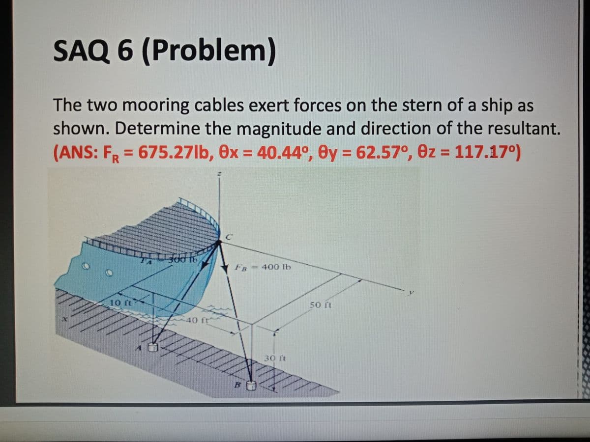 SAQ 6 (Problem)
The two mooring cables exert forces on the stern of a ship as
shown. Determine the magnitude and direction of the resultant.
(ANS: FR = 675.27lb, 0x = 40.44º, Oy = 62.57°, 0z = 117.17°)
%3D
%3D
%3D
FR = 400 1b
50 rt
40 fr
30 ft
