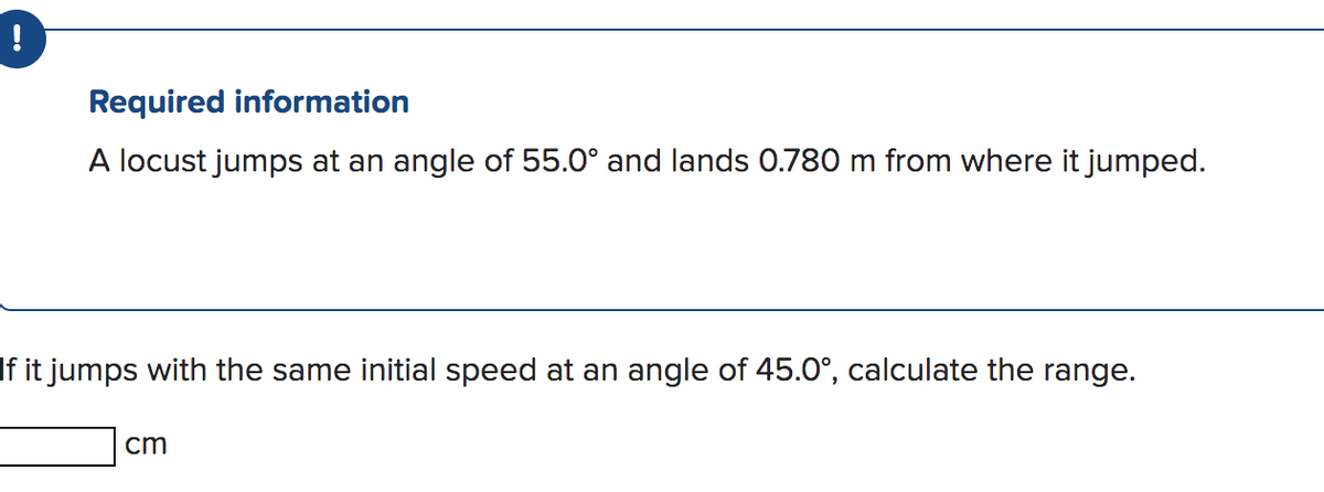 Required information
A locust jumps at an angle of 55.0° and lands 0.780 m from where it jumped.
If it jumps with the same initial speed at an angle of 45.0°, calculate the range.
cm