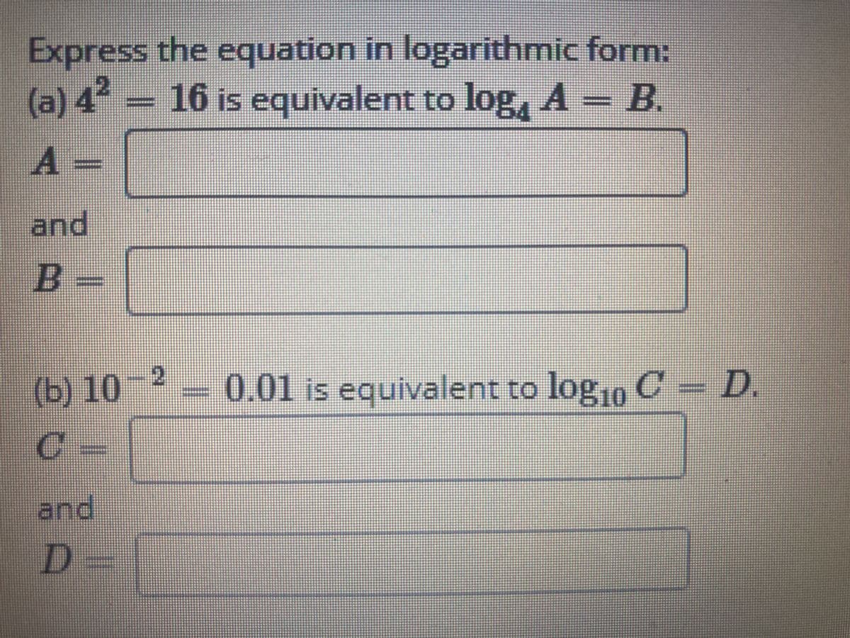 Express the equation in logarithmic form:
2
(a) 4 – 16 is equivalent to log, A - B.
A =
pue
B-
(b) 10- 2
= 0.01 is equivalent to lo
ogio C- D.
og10
and
D3=
