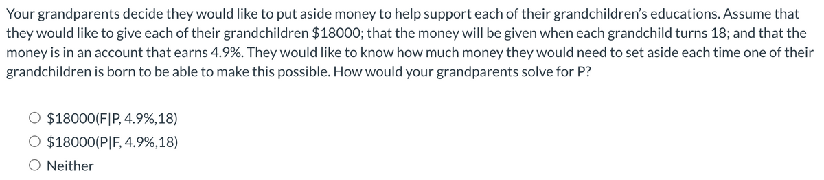 Your grandparents decide they would like to put aside money to help support each of their grandchildren's educations. Assume that
they would like to give each of their grandchildren $18000; that the money will be given when each grandchild turns 18; and that the
money is in an account that earns 4.9%. They would like to know how much money they would need to set aside each time one of their
grandchildren is born to be able to make this possible. How would your grandparents solve for P?
$18000(F|P, 4.9%,18)
O $18000(P|F, 4.9%,18)
Neither
