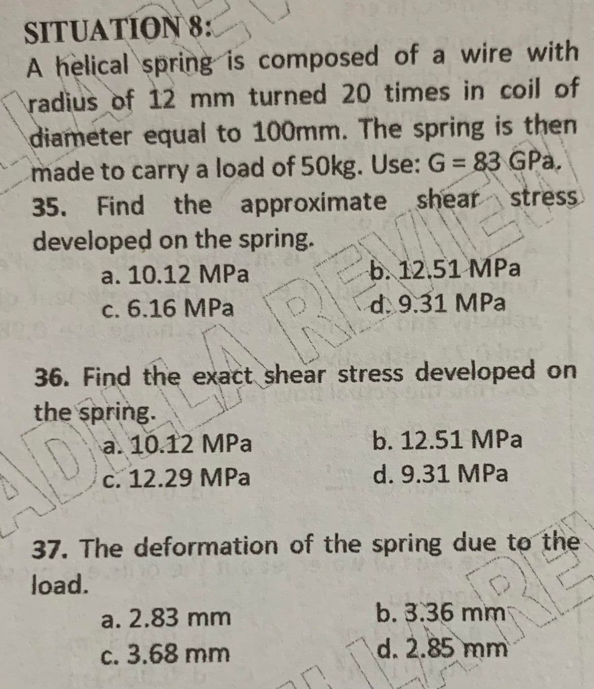 SITUATION 8:
A helical spring is composed of a wire with
radius of 12 mm turned 20 times in coil of
diameter equal to 100mm. The spring is then
made to carry a load of 50kg. Use: G = 83 GPa.
35. Find the approximate shear
developed on the spring.
%3D
b. 12.51 MPa
d. 9.31 MPa
a. 10.12 MPa
c. 6.16 MPa
36. Find the exact shear stress developed on
the spring.
a. 10.12 MPa
c. 12.29 MPa
b. 12.51 MPa
DE REUES
d. 9.31 MPa
37. The deformation of the spring due to the
load.
a. 2.83 mm
b. 3.36 mm
c. 3.68 mm
d. 2.85 mm
