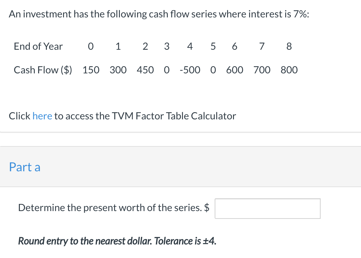 An investment has the following cash flow series where interest is 7%:
End of Year
0 1
3
4
6
7
8
Cash Flow ($) 150 300 450 0 -500 0 600 700 800
Click here to access the TVM Factor Table Calculator
Part a
Determine the present worth of the series. $
Round entry to the nearest dollar. Tolerance is ±4.
