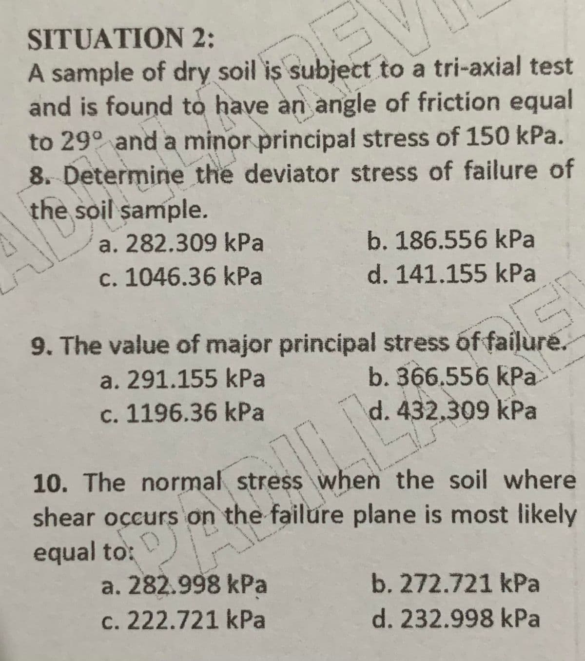 SITUATION 2:
A sample of dry soil is subject to a tri-axial test
and is found to have an angle of friction equal
to 29° and a minor principal stress of 150 kPa.
8. Determine the deviator stress of failure of
the soil sample.
a. 282.309 kPa
b. 186.556 kPa
c. 1046.36 kPa
d. 141.155 kPa
9. The value of major principal stress óf failure.
b. 366.556 kPa
d. 432,309 kPa
a. 291.155 kPa
c. 1196.36 kPa
10. The normal stress when the soil where
shear occurs on the failure plane is most likely
equal to:
a. 282.998 kPa
c. 222.721 kPa
b. 272.721 kPa
d. 232.998 kPa
