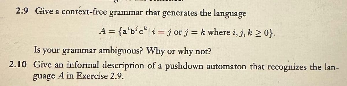 2.9 Give a context-free grammar that generates the language
A = {a¹b³ck | i jor j = k where i, j, k ≥ 0}.
Is your grammar ambiguous? Why or why not?
2.10 Give an informal description of a pushdown automaton that recognizes the lan-
guage A in Exercise 2.9.