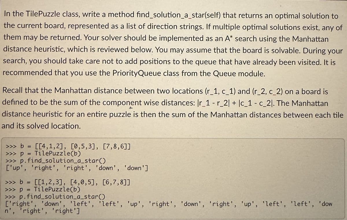In the TilePuzzle class, write a method find_solution_a_star(self) that returns an optimal solution to
the current board, represented as a list of direction strings. If multiple optimal solutions exist, any of
them may be returned. Your solver should be implemented as an A* search using the Manhattan
distance heuristic, which is reviewed below. You may assume that the board is solvable. During your
search, you should take care not to add positions to the queue that have already been visited. It is
recommended that you use the PriorityQueue class from the Queue module.
Recall that the Manhattan distance between two locations (r_1, c_1) and (r_2, c_2) on a board is
defined to be the sum of the component wise distances: Ir_1 - r_2| + |c_1 - c_21. The Manhattan
distance heuristic for an entire puzzle is then the sum of the Manhattan distances between each tile
and its solved location.
>>> b = [[4,1,2], [0,5,3], [7,8,6]]
>>>p = TilePuzzle(b)
>>> p.find_solution_a_star()
['up', 'right', 'right', 'down', 'down']
>>> b = [[1,2,3], [4,0,5], [6,7,8]]
>>>p = TilePuzzle(b)
>>> p.find_solution_a_star()
['right', 'down', 'left', 'left', 'up', 'right', 'down', 'right', 'up', 'left', 'left', 'dow
n', 'right', 'right']