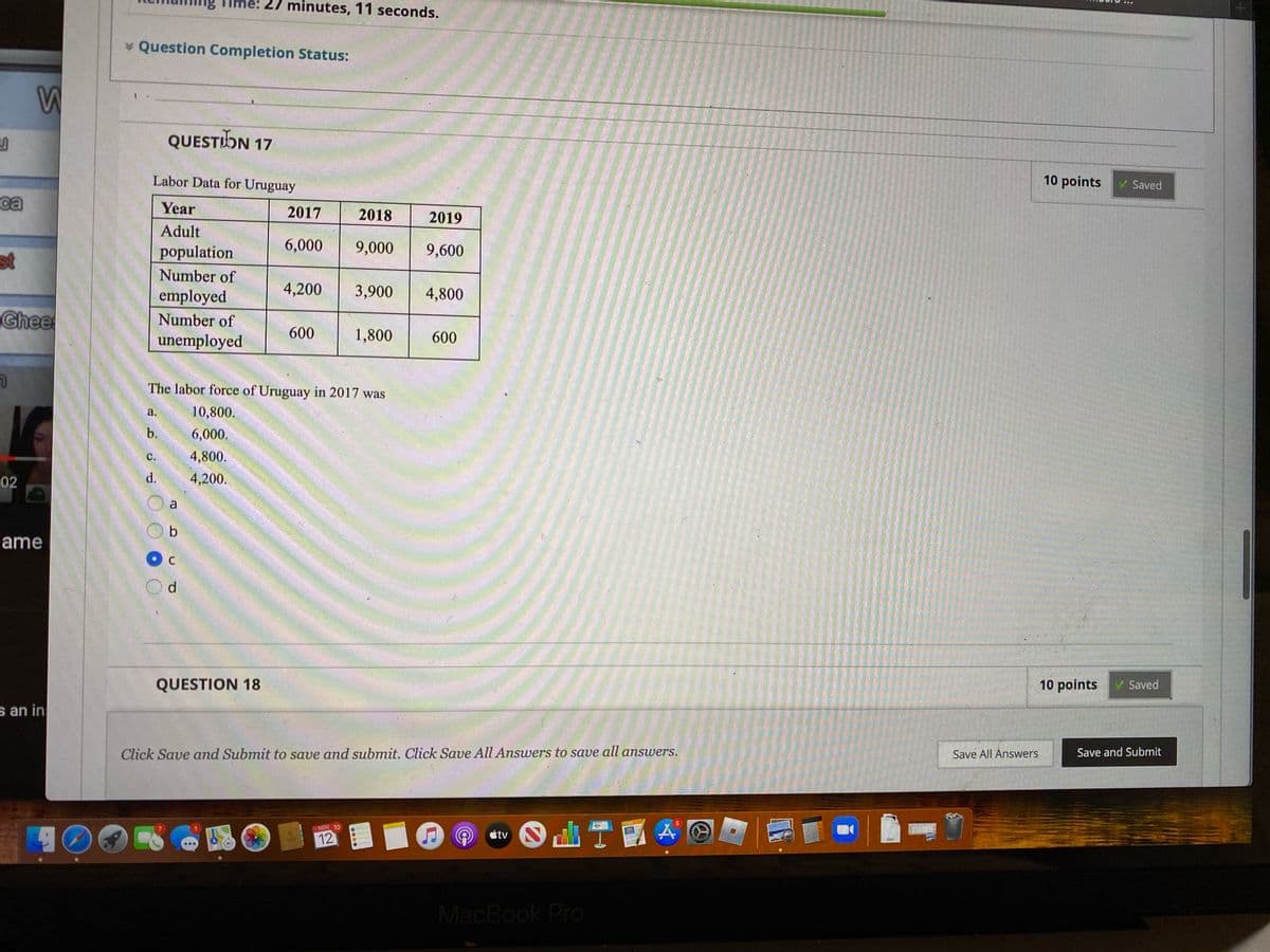 minutes, 11 seconds.
* Question Completion Status:
QUESTIDN 17
Labor Data for Uruguay
10 points
Saved
ca
Year
2017
2018
2019
Adult
st
population
6,000
9,000
9,600
Number of
employed
4,200
3,900
4,800
Ghee
Number of
unemployed
600
1,800
600
The labor force of Uruguay in 2017 was
a.
10,800.
b.
6,000.
с.
4,800.
02
4,200.
a
ame
QUESTION 18
10 points
V Saved
s an in
Click Save and Submit to save and submit. Click Save All Answers to save all answers.
Save All Answers
Save and Submit
NOV 10
étv
12
POF
MacBook Pro
