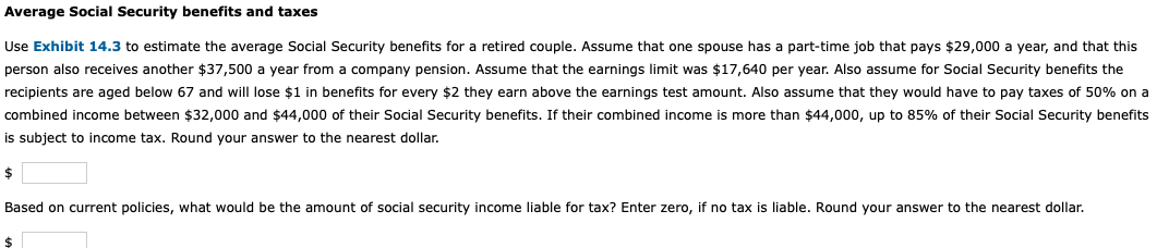 Average Social Security benefits and taxes
Use Exhibit 14.3 to estimate the average Social Security benefits for a retired couple. Assume that one spouse has a part-time job that pays $29,000 a year, and that this
person also receives another $37,500 a year from a company pension. Assume that the earnings limit was $17,640 per year. Also assume for Social Security benefits the
recipients are aged below 67 and will lose $1 in benefits for every $2 they earn above the earnings test amount. Also assume that they would have to pay taxes of 50% on a
combined income between $32,000 and $44,000 of their Social Security benefits. If their combined income is more than $44,000, up to 85% of their Social Security benefits
is subject to income tax. Round your answer to the nearest dollar.
2$
Based on current policies, what would be the amount of social security income liable for tax? Enter zero, if no tax is liable. Round your answer to the nearest dollar.
