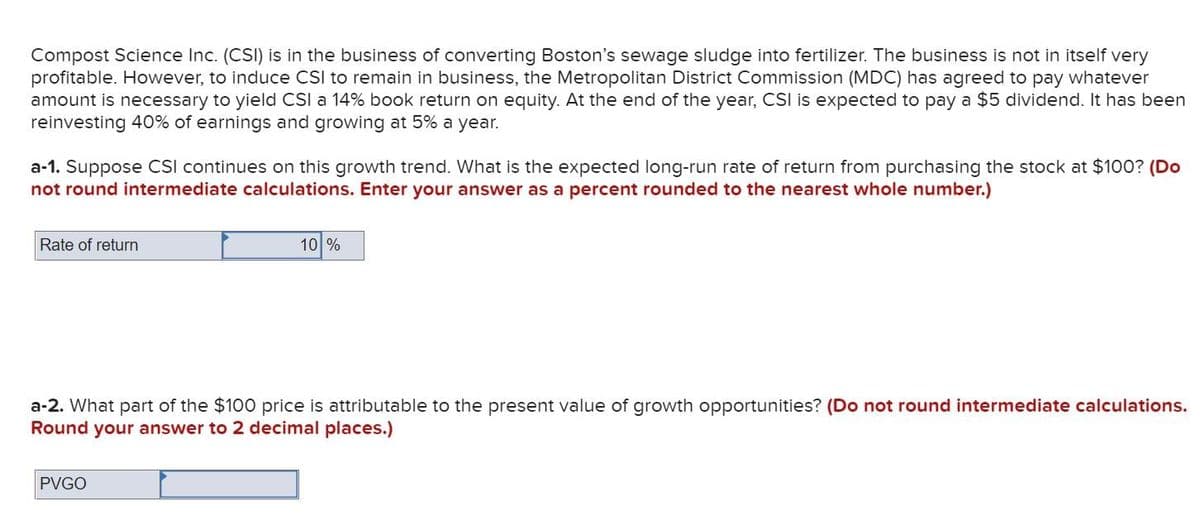 Compost Science Inc. (CSI) is in the business of converting Boston's sewage sludge into fertilizer. The business is not in itself very
profitable. However, to induce CSI to remain in business, the Metropolitan District Commission (MDC) has agreed to pay whatever
amount is necessary to yield CSl a 14% book return on equity. At the end of the year, CSl is expected to pay a $5 dividend. It has been
reinvesting 40% of earnings and growing at 5% a year.
a-1. Suppose CSI continues on this growth trend. What is the expected long-run rate of return from purchasing the stock at $100? (Do
not round intermediate calculations. Enter your answer as a percent rounded to the nearest whole number.)
Rate of return
10 %
a-2. What part of the $100 price is attributable to the present value of growth opportunities? (Do not round intermediate calculations.
Round your answer to 2 decimal places.)
PVGO
