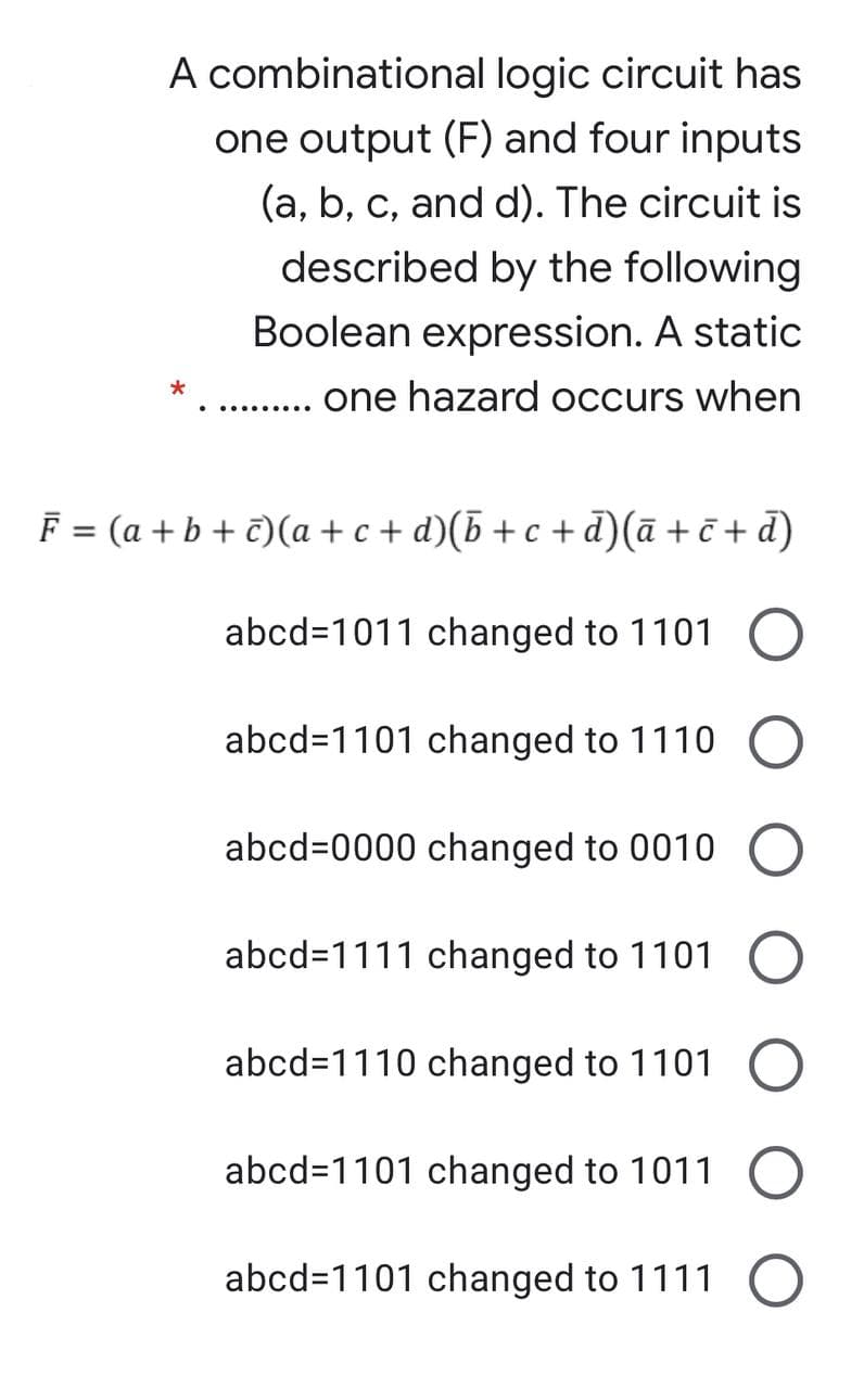 A combinational logic circuit has
one output (F) and four inputs
(a, b, c, and d). The circuit is
described by the following
Boolean expression. A static
one hazard occurs when
• .........
F = (a + b + €)(a + c + d)(b +c + d)(ā + č + d)
abcd=1011 changed to 1101
abcd=1101 changed to 1110
abcd=0000 changed to 0010
abcd=1111 changed to 1101
abcd=1110 changed to 1101
abcd=1101 changed to 1011
abcd=1101 changed to 1111
