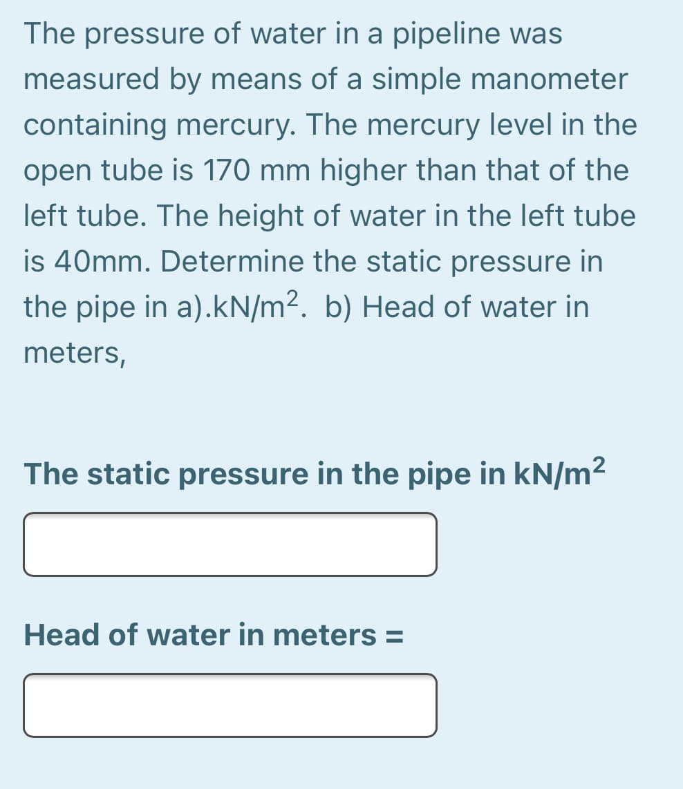 The pressure of water in a pipeline was
measured by means of a simple manometer
containing mercury. The mercury level in the
open tube is 170 mm higher than that of the
left tube. The height of water in the left tube
is 40mm. Determine the static pressure in
the pipe in a).kN/m2. b) Head of water in
meters,
The static pressure in the pipe in kN/m2
Head of water in meters =
