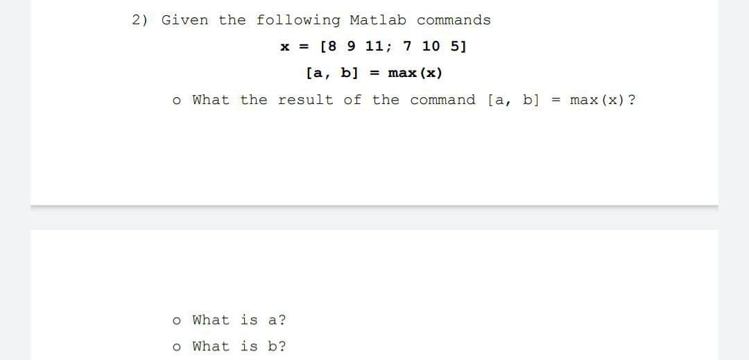 2) Given the following Matlab commands
x = [8 9 11; 7 10 5]
[a, b] = max (x)
o What the result of the command [a, b]
= max (x) ?
What is a?
o What is b?
