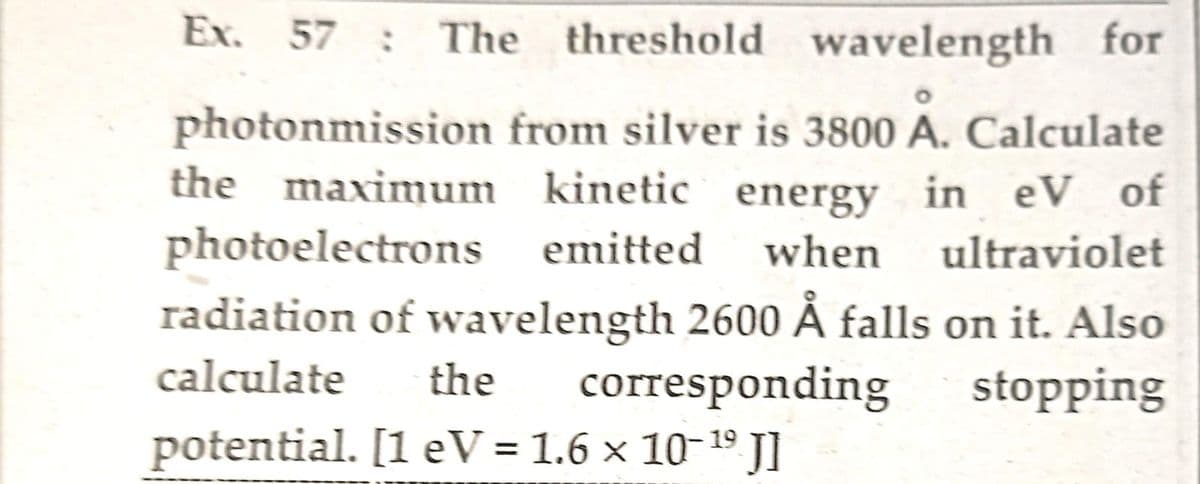 Ex. 57 : The threshold wavelength for
photonmission from silver is 3800 A. Calculate
the maximum kinetic energy in eV of
photoelectrons emitted when ultraviolet
radiation of wavelength 2600 Å falls on it. Also
calculate
corresponding
stopping
the
19
potential. [1 eV = 1.6 × 10-¹⁹ J]