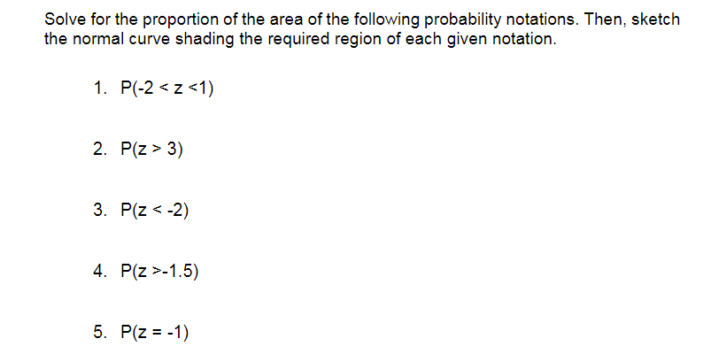Solve for the proportion of the area of the following probability notations. Then, sketch
the normal curve shading the required region of each given notation.
1. P(-2 <z <1)
2. P(z > 3)
3. P(z < -2)
4. P(z >-1.5)
5. P(z = -1)
