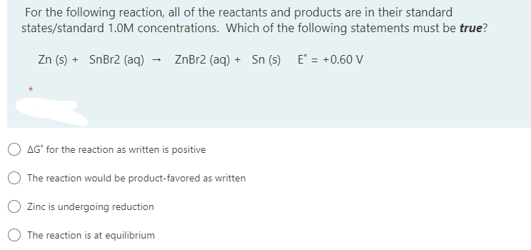 For the following reaction, all of the reactants and products are in their standard
states/standard 1.OM concentrations. Which of the following statements must be true?
Zn (s) + SnBr2 (aq)
ZnBr2 (aq) + Sn (s) E = +0.60 V
AG° for the reaction as written is positive
O The reaction would be product-favored as written
Zinc is undergoing reduction
O The reaction is at equilibrium
