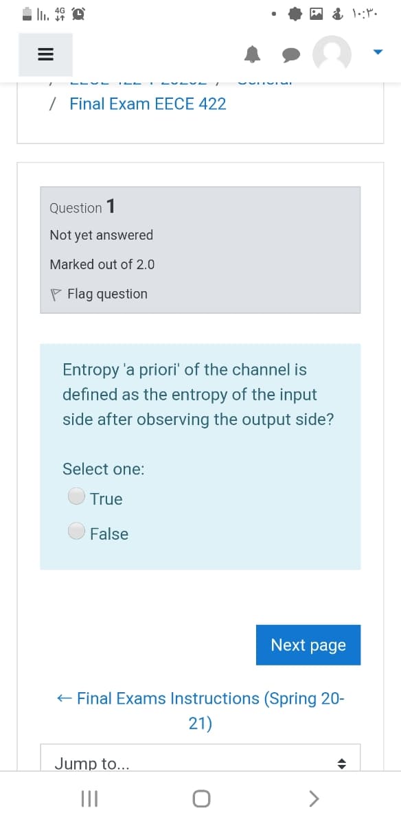 / Final Exam EECE 422
Question 1
Not yet answered
Marked out of 2.0
P Flag question
Entropy 'a priori' of the channel is
defined as the entropy of the input
side after observing the output side?
Select one:
True
False
Next page
+ Final Exams Instructions (Spring 20-
21)
Jump to...
II
>
II
