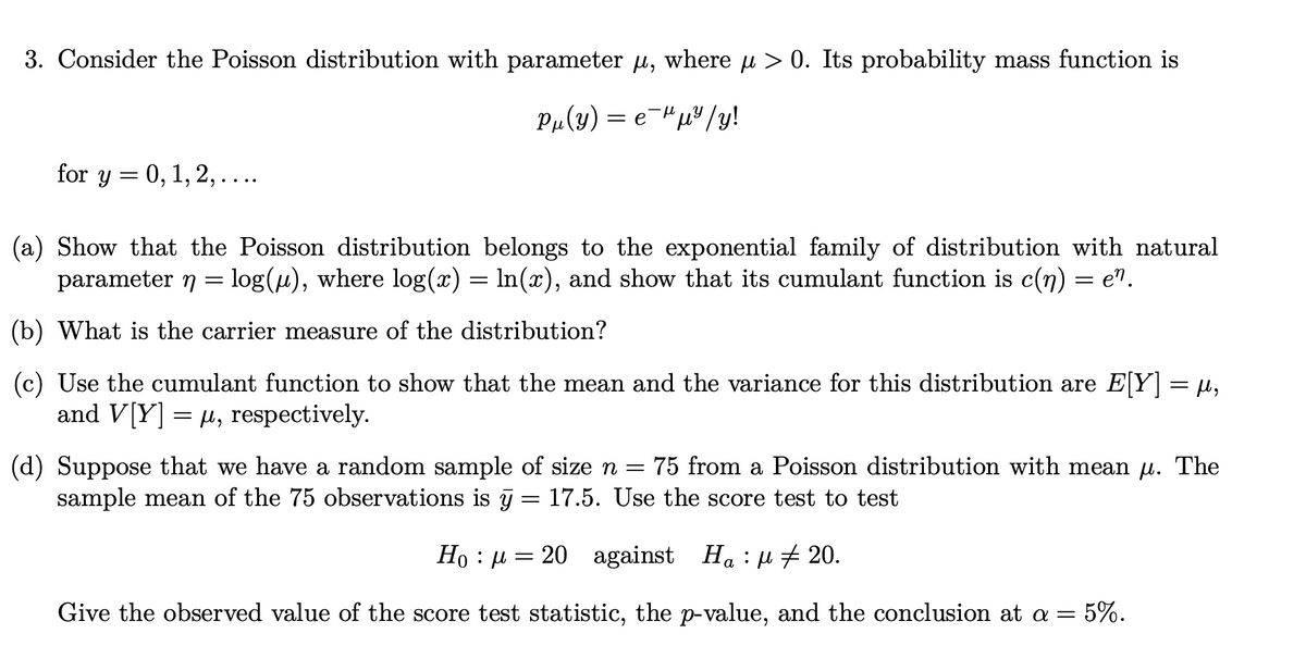3. Consider the Poisson distribution with parameter u, where u > 0. Its probability mass function is
P„(y) = e-"µ³/y!
for y = 0, 1, 2, ....
(a) Show that the Poisson distribution belongs to the exponential family of distribution with natural
parameter 7 = log(µ), where log(x) = ln(x), and show that its cumulant function is c(n) = e".
(b) What is the carrier measure of the distribution?
(c) Use the cumulant function to show that the mean and the variance for this distribution are E[Y] = µ,
and V[Y] = µ, respectively.
(d) Suppose that we have a random sample of size n = 75 from a Poisson distribution with mean u. The
sample mean of the 75 observations is j = 17.5. Use the score test to test
Ho : µ = 20 against
Ha : u + 20.
а
Give the observed value of the score test statistic, the p-value, and the conclusion at a =
5%.

