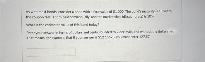 As with most bonds, consider a bond with a face value of $1,000. The bond's maturity is 13 years,
the coupon rate is 11% paid semiannually, and the market yield (discount rate) is 10%.
What is the estimated value of this bond today?
Enter your answer in terms of dollars and cents, rounded to 2 decimals, and without the dollar sign.
That means, for example, that if your answer is $127.5678, you must enter 127.57