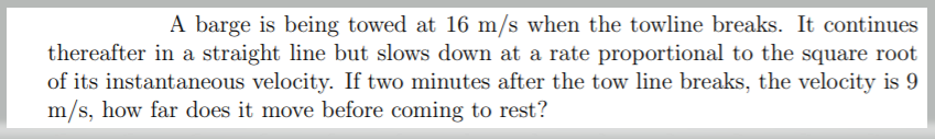 A barge is being towed at 16 m/s when the towline breaks. It continues
thereafter in a straight line but slows down at a rate proportional to the square root
of its instantaneous velocity. If two minutes after the tow line breaks, the velocity is 9
m/s, how far does it move before coming to rest?
