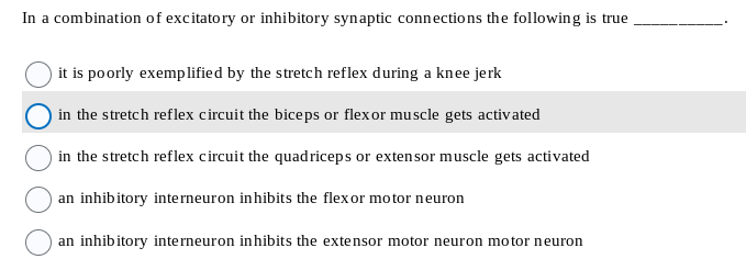 In a combination of excitatory or inhibitory synaptic connections the following is true
it is poorly exemplified by the stretch reflex during a knee jerk
in the stretch reflex circuit the biceps or flexor muscle gets activated
in the stretch reflex circuit the quadriceps or extensor muscle gets activated
an inhibitory interneuron inhibits the flexor motor neuron
an inhibitory interneuron inhibits the extensor motor neuron motor neuron