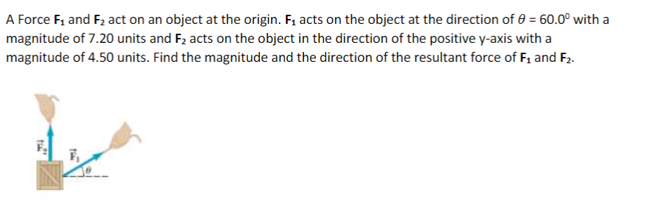 A Force F1 and F2 act on an object at the origin. F1 acts on the object at the direction of 0 = 60.0° with a
magnitude of 7.20 units and F2 acts on the object in the direction of the positive y-axis with a
magnitude of 4.50 units. Find the magnitude and the direction of the resultant force of F1 and F2.
