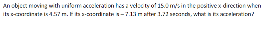 An object moving with uniform acceleration has a velocity of 15.0 m/s in the positive x-direction when
its x-coordinate is 4.57 m. If its x-coordinate is – 7.13 m after 3.72 seconds, what is its acceleration?

