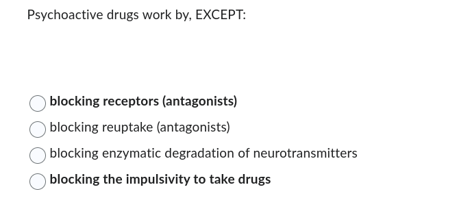 Psychoactive drugs work by, EXCEPT:
blocking receptors (antagonists)
blocking reuptake (antagonists)
blocking enzymatic degradation of neurotransmitters
blocking the impulsivity to take drugs