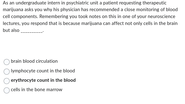 As an undergraduate intern in psychiatric unit a patient requesting therapeutic
marijuana asks you why his physician has recommended a close monitoring of blood
cell components. Remembering you took notes on this in one of your neuroscience
lectures, you respond that is because marijuana can affect not only cells in the brain
but also
brain blood circulation
lymphocyte count in the blood
erythrocyte count in the blood
cells in the bone marrow