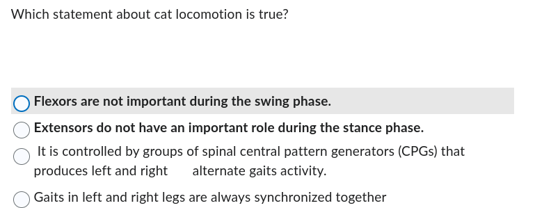 Which statement about cat locomotion is true?
Flexors are not important during the swing phase.
Extensors do not have an important role during the stance phase.
It is controlled by groups of spinal central pattern generators (CPGs) that
produces left and right alternate gaits activity.
Gaits in left and right legs are always synchronized together