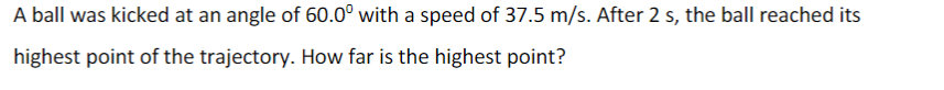 A ball was kicked at an angle of 60.0° with a speed of 37.5 m/s. After 2 s, the ball reached its
highest point of the trajectory. How far is the highest point?
