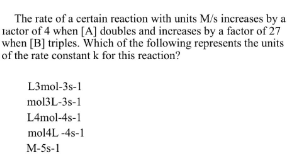 The rate of a certain reaction with units M/s increases by a
lactor of 4 when [A] doubles and increases by a factor of 27
when [B] triples. Which of the following represents the units
of the rate constant k for this reaction?
L3mol-3s-1
mol3L-3s-1
L4mol-48-1
mol4L-4s-1
M-5s-1