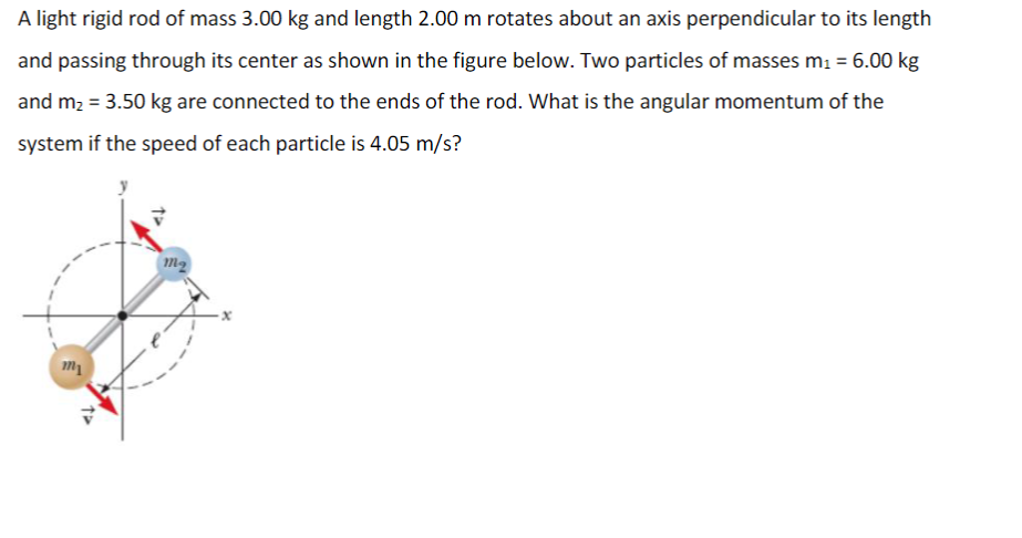 A light rigid rod of mass 3.00 kg and length 2.00 m rotates about an axis perpendicular to its length
and passing through its center as shown in the figure below. Two particles of masses m1 = 6.00 kg
and m2 = 3.50 kg are connected to the ends of the rod. What is the angular momentum of the
system if the speed of each particle is 4.05 m/s?
m2
