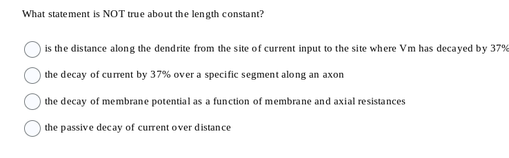 What statement is NOT true about the length constant?
is the distance along the dendrite from the site of current input to the site where Vm has decayed by 37%
the decay of current by 37% over a specific segment along an axon
the decay of membrane potential as a function of membrane and axial resistances
the passive decay of current over distance