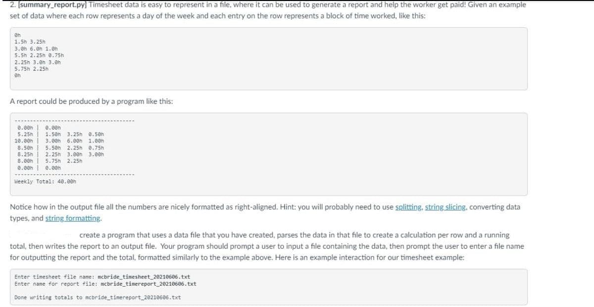 2. [summary_report.py] Timesheet data is easy to represent in a file, where it can be used to generate a report and help the worker get paid! Given an example
set of data where each row represents a day of the week and each entry on the row represents a block of time worked, like this:
1.5h 3.25h
3.8h 6.Oh 1.eh
5. 5h 2.25h 0.75h
2.25h 3.0h 3.0h
5.75h 2.25h
A report could be produced by a program like this:
0.00h |
5.25h | 1.5en 3.25h 0.5eh
10.00h
0.00h
3.00h 6.00h 1.00h
8.50h
5.50h 2.25h 8.75h
8.25h
8.00h
0.00h | e.00h
2.25h 3.00h 3.00h
5.75h 2.25h
Weekly Total: 40.00h
Notice how in the output file all the numbers are nicely formatted as right-aligned. Hint: you will probably need to use splitting, string slicing, converting data
types, and string formatting.
create a program that uses a data file that you have created, parses the data in that file to create a calculation per row and a running
total, then writes the report to an output file. Your program should prompt a user to input a file containing the data, then prompt the user to enter a file name
for outputting the report and the total, formatted similarly to the example above. Here is an example interaction for our timesheet example:
Enter timesheet file name: mcbride_timesheet_20210606.txt
Enter name for report file: mcbride_timereport_20210606.txt
Done writing totals to mcbride timereport_20210606. txt
