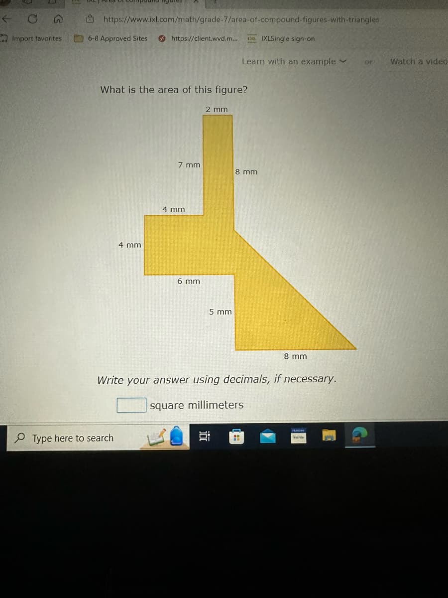 Import favorites
https://www.ixl.com/math/grade-7/area-of-compound-figures-with-triangles
6-8 Approved Sites
https://client.wvd.m...
What is the area of this figure?
4 mm
Type here to search
7 mm
4 mm
6 mm
2 mm
5 mm
IXLSingle sign-on
Learn with an example
in
8 mm
Write your answer using decimals, if necessary.
square millimeters
H
8 mm
New
or
Watch a video