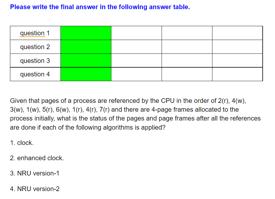 Please write the final answer in the following answer table.
question 1
question 2
question 3
question 4
Given that pages of a process are referenced by the CPU in the order of 2(r), 4(w),
3(w), 1(w), 5(r), 6(w), 1(r), 4(r), 7(r) and there are 4-page frames allocated to the
process initially, what is the status of the pages and page frames after all the references
are done if each of the following algorithms is applied?
1. clock.
2. enhanced clock.
3. NRU version-1
4. NRU version-2

