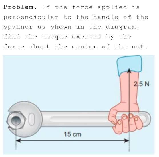 Problem. If the force applied is
perpendicular to the handle of the
spanner as shown in the diagram,
find the torque exerted by the
force about the center of the nut.
25 N
15 cm
